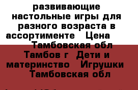 развивающие настольные игры для разного возраста в ассортименте › Цена ­ 1 600 - Тамбовская обл., Тамбов г. Дети и материнство » Игрушки   . Тамбовская обл.